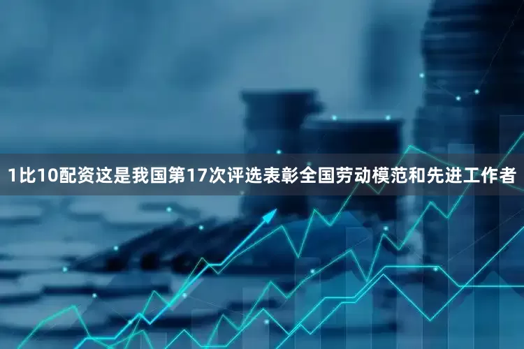1比10配资这是我国第17次评选表彰全国劳动模范和先进工作者