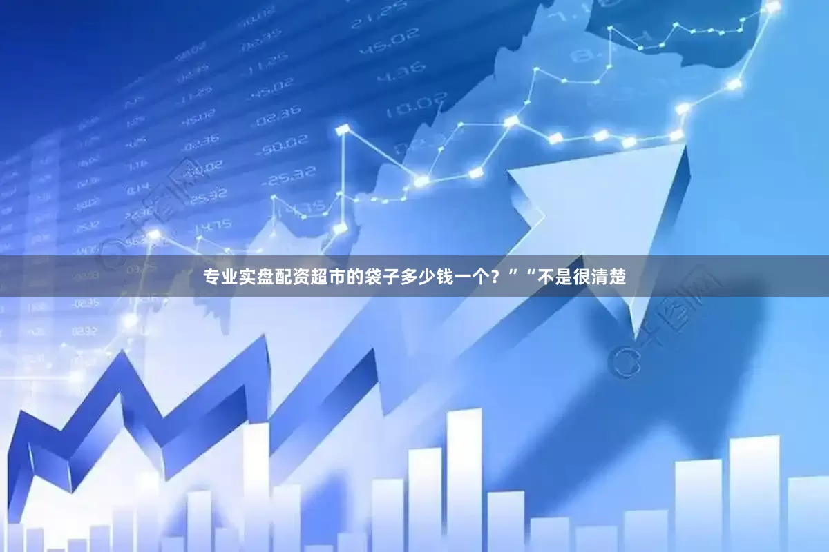 专业实盘配资超市的袋子多少钱一个？”“不是很清楚