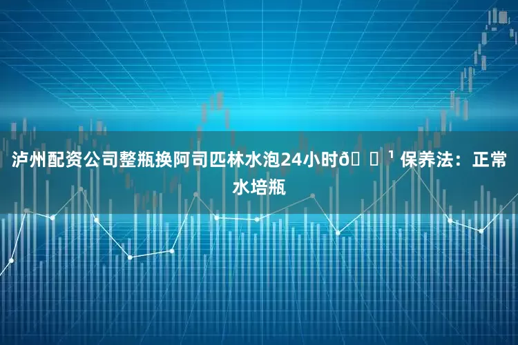 泸州配资公司整瓶换阿司匹林水泡24小时🔹 保养法：正常水培瓶