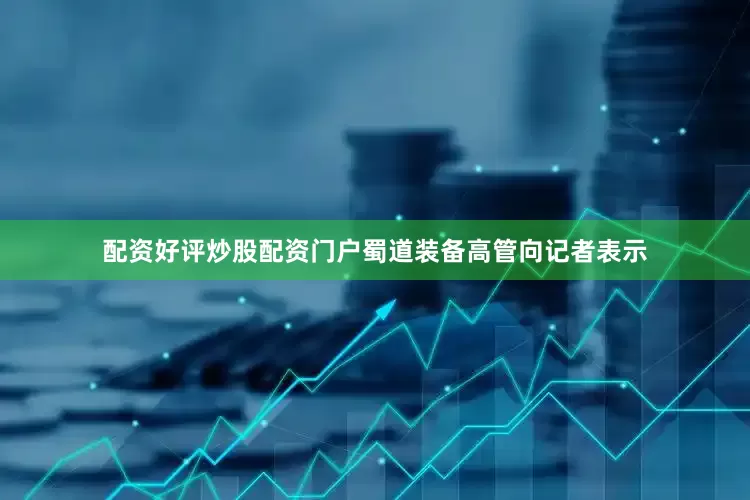 配资好评炒股配资门户蜀道装备高管向记者表示