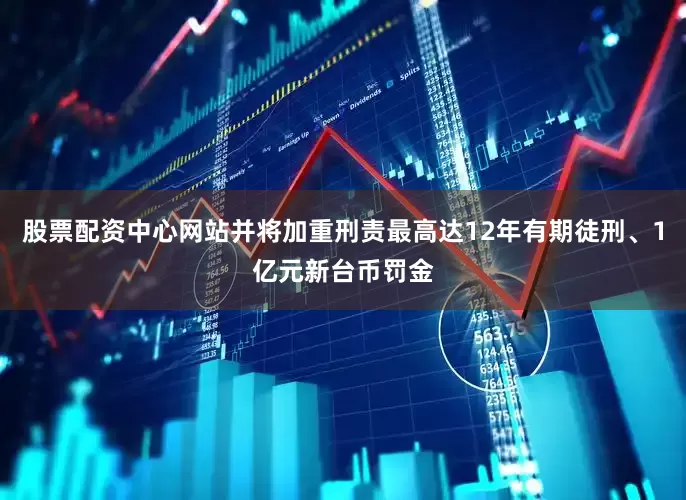股票配资中心网站并将加重刑责最高达12年有期徒刑、1亿元新台币罚金