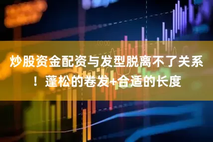 炒股资金配资与发型脱离不了关系！蓬松的卷发+合适的长度
