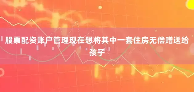 股票配资账户管理现在想将其中一套住房无偿赠送给孩子