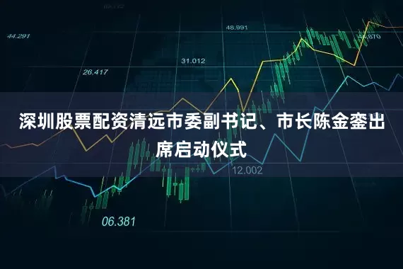 深圳股票配资清远市委副书记、市长陈金銮出席启动仪式
